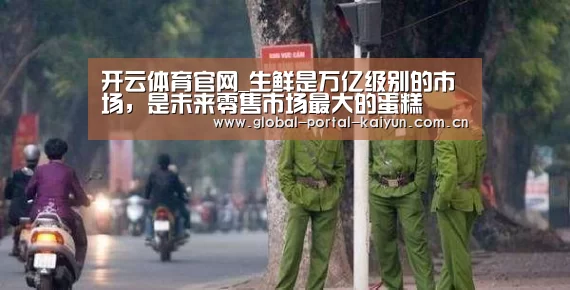 开云体育官网_生鲜是万亿级别的市场,是未来零售市场最大的蛋糕(图1) 开云体育官网